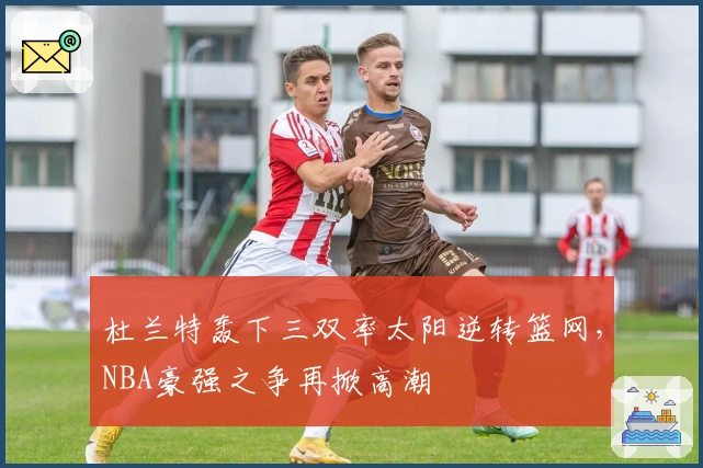 杜兰特轰下三双率太阳逆转篮网，NBA豪强之争再掀高潮