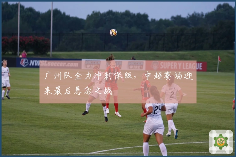广州队全力冲刺保级,中超赛场迎来最后悬念之战