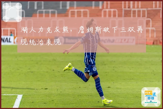 湖人力克灰熊，詹姆斯砍下三双再现统治表现