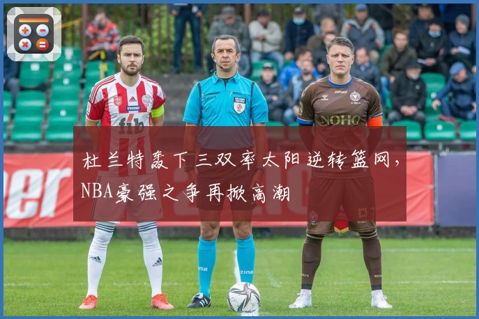 杜兰特轰下三双率太阳逆转篮网，NBA豪强之争再掀高潮